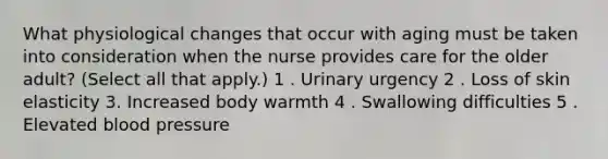 What physiological changes that occur with aging must be taken into consideration when the nurse provides care for the older adult? (Select all that apply.) 1 . Urinary urgency 2 . Loss of skin elasticity 3. Increased body warmth 4 . Swallowing difficulties 5 . Elevated blood pressure