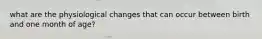 what are the physiological changes that can occur between birth and one month of age?