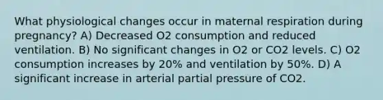 What physiological changes occur in maternal respiration during pregnancy? A) Decreased O2 consumption and reduced ventilation. B) No significant changes in O2 or CO2 levels. C) O2 consumption increases by 20% and ventilation by 50%. D) A significant increase in arterial partial pressure of CO2.