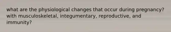 what are the physiological changes that occur during pregnancy? with musculoskeletal, integumentary, reproductive, and immunity?