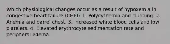 Which physiological changes occur as a result of hypoxemia in congestive heart failure (CHF)? 1. Polycythemia and clubbing. 2. Anemia and barrel chest. 3. Increased white blood cells and low platelets. 4. Elevated erythrocyte sedimentation rate and peripheral edema.