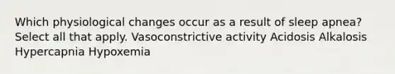 Which physiological changes occur as a result of sleep apnea? Select all that apply. Vasoconstrictive activity Acidosis Alkalosis Hypercapnia Hypoxemia