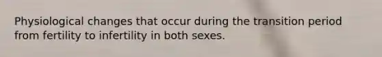 Physiological changes that occur during the transition period from fertility to infertility in both sexes.