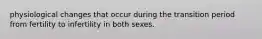 physiological changes that occur during the transition period from fertility to infertility in both sexes.