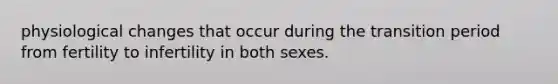 physiological changes that occur during the transition period from fertility to infertility in both sexes.