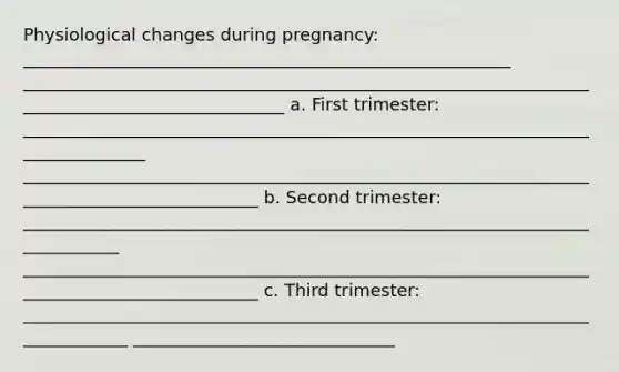 Physiological changes during pregnancy: ________________________________________________________ _______________________________________________________________________________________________ a. First trimester: _______________________________________________________________________________ ____________________________________________________________________________________________ b. Second trimester: ____________________________________________________________________________ ____________________________________________________________________________________________ c. Third trimester: _____________________________________________________________________________ ______________________________