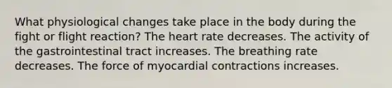 What physiological changes take place in the body during the fight or flight reaction? The heart rate decreases. The activity of the gastrointestinal tract increases. The breathing rate decreases. The force of myocardial contractions increases.