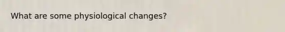 What are some physiological changes?