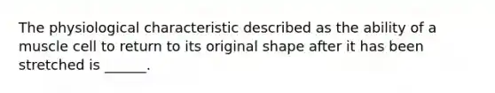 The physiological characteristic described as the ability of a muscle cell to return to its original shape after it has been stretched is ______.