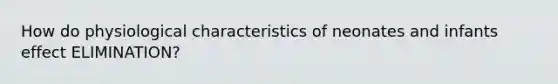 How do physiological characteristics of neonates and infants effect ELIMINATION?