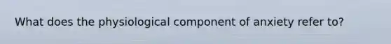 What does the physiological component of anxiety refer to?