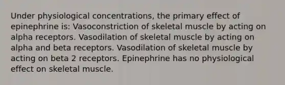 Under physiological concentrations, the primary effect of epinephrine is: Vasoconstriction of skeletal muscle by acting on alpha receptors. Vasodilation of skeletal muscle by acting on alpha and beta receptors. Vasodilation of skeletal muscle by acting on beta 2 receptors. Epinephrine has no physiological effect on skeletal muscle.