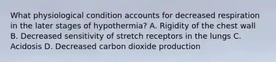 What physiological condition accounts for decreased respiration in the later stages of​ hypothermia? A. Rigidity of the chest wall B. Decreased sensitivity of stretch receptors in the lungs C. Acidosis D. Decreased carbon dioxide production