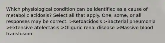 Which physiological condition can be identified as a cause of metabolic acidosis? Select all that apply. One, some, or all responses may be correct. >Ketoacidosis >Bacterial pneumonia >Extensive atelectasis >Oliguric renal disease >Massive blood transfusion