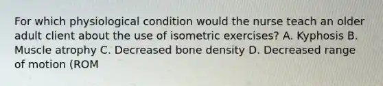 For which physiological condition would the nurse teach an older adult client about the use of isometric exercises? A. Kyphosis B. Muscle atrophy C. Decreased bone density D. Decreased range of motion (ROM