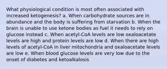 What physiological condition is most often associated with increased ketogenesis? a. When carbohydrate sources are in abundance and the body is suffering from starvation b. When the brain is unable to use ketone bodies as fuel it needs to rely on glucose instead c. When acetyl-CoA levels are low oxaloacetate levels are high and protein levels are low d. When there are high levels of acetyl-CoA in liver mitochondria and oxaloacetate levels are low e. When blood glucose levels are very low due to the onset of diabetes and ketoalkalosis