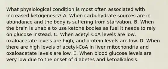 What physiological condition is most often associated with increased ketogenesis? A. When carbohydrate sources are in abundance and the body is suffering from starvation. B. When <a href='https://www.questionai.com/knowledge/kLMtJeqKp6-the-brain' class='anchor-knowledge'>the brain</a> is unable to use <a href='https://www.questionai.com/knowledge/kR9thwvAYz-ketone-bodies' class='anchor-knowledge'>ketone bodies</a> as fuel it needs to rely on glucose instead. C. When acetyl-CoA levels are low, oxaloacetate levels are high, and protein levels are low. D. When there are high levels of acetyl-CoA in liver mitochondria and oxaloacetate levels are low. E. When blood glucose levels are very low due to the onset of diabetes and ketoalkalosis.