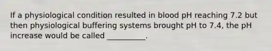 If a physiological condition resulted in blood pH reaching 7.2 but then physiological buffering systems brought pH to 7.4, the pH increase would be called __________.