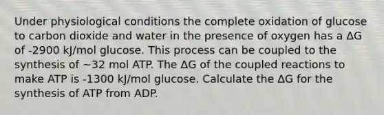 Under physiological conditions the complete oxidation of glucose to carbon dioxide and water in the presence of oxygen has a ΔG of -2900 kJ/mol glucose. This process can be coupled to the synthesis of ~32 mol ATP. The ΔG of the coupled reactions to make ATP is -1300 kJ/mol glucose. Calculate the ΔG for the synthesis of ATP from ADP.