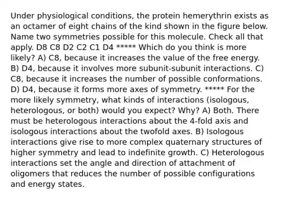 Under physiological conditions, the protein hemerythrin exists as an octamer of eight chains of the kind shown in the figure below. Name two symmetries possible for this molecule. Check all that apply. D8 C8 D2 C2 C1 D4 ***** Which do you think is more likely? A) C8, because it increases the value of the free energy. B) D4, because it involves more subunit-subunit interactions. C) C8, because it increases the number of possible conformations. D) D4, because it forms more axes of symmetry. ***** For the more likely symmetry, what kinds of interactions (isologous, heterologous, or both) would you expect? Why? A) Both. There must be heterologous interactions about the 4-fold axis and isologous interactions about the twofold axes. B) Isologous interactions give rise to more complex quaternary structures of higher symmetry and lead to indefinite growth. C) Heterologous interactions set the angle and direction of attachment of oligomers that reduces the number of possible configurations and energy states.