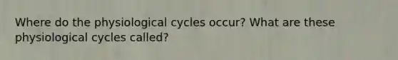 Where do the physiological cycles occur? What are these physiological cycles called?