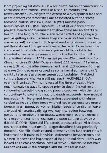 More physiological data--> How are death context characteristics associated with cortisol levels at 6 and 18 months post bereavement? - investigate the extent to which spousal loss and death-context characteristics are associated with the stress hormone cortisol at 6 (W1) and 18 (W2) months post-bereavement. CORTISOL interest : - a lot of evidence around physical health and bereavement show there are no effects on health in the long term (there are rather effects of ageing e.g people getting sicker because they are older, not because they are bereaved). - cortisol= Biological marker of stress (difficult to get this data and it is generally not collected) - Expectation that it is a marker of acute stress—> you would expect it to be elevated close to bereavement and not in the long term M: - Longitudinal study of 1532 married people 65+ (used data from Changing Lives Of older Couples data). 151 women, 59 men at wave 1 (6 months after bereavement) and 110 women, 45 men at wave 2--> decrease caused as some had died, some didn't want to take part and some weren't contactable) - Matched controls (people who were still married) - VARIABLES: DV= overnight cortisol, IV= numbness at the time of death/ How much caregiving gave to spouse prior to death (mixed result concerning caregiving e.g some people cope well with the loss if caregiving)/ Forewarning (was the death expected) - Hierarchical Regression F: - Prolonged forewarning associated with higher cortisol at Wave 1 than those who did not experience prolonged forewarning - Bereaved women higher levels of cortisol at Wave 1 (Model 4) - Statistically sig Two-way interaction between gender and emotional numbness, where men (but not women) who experienced numbness had elevated cortisol at Wave 2 (Model 5) CON: - Stressful life events are associated with stress-neuroendocrine reactions for longer durations than previously thought - Specific death-related stressor varies by gender (this is important as it point to <a href='https://www.questionai.com/knowledge/krJcQIXySR-individual-differences' class='anchor-knowledge'>individual differences</a> between men and women. it shows the importance of longitudinal data, if this was looked at as cross sectional data at wave 1, this would not have been found about the changes and the impact of men.)