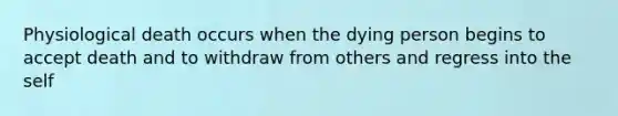 Physiological death occurs when the dying person begins to accept death and to withdraw from others and regress into the self