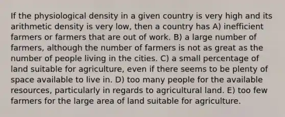 If the physiological density in a given country is very high and its arithmetic density is very low, then a country has A) inefficient farmers or farmers that are out of work. B) a large number of farmers, although the number of farmers is not as great as the number of people living in the cities. C) a small percentage of land suitable for agriculture, even if there seems to be plenty of space available to live in. D) too many people for the available resources, particularly in regards to agricultural land. E) too few farmers for the large area of land suitable for agriculture.