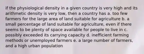 if the physiological density in a given country is very high and its arithmetic density is very low, then a country has a. too few farmers for the large area of land suitable for agriculture b. a small percentage of land suitable for agriculture, even if there seems to be plenty of space available for people to live in c. possibly exceeded its carrying capacity d. inefficient farming methods or unemployed farmers e. a large number of farmers, and a high urban population