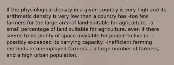 If the physiological density in a given country is very high and its arithmetic density is very low then a country has -too few farmers for the large area of land suitable for agriculture. -a small percentage of land suitable for agriculture, even if there seems to be plenty of space available for people to live in. - possibly exceeded its carrying capacity. -inefficient farming methods or unemployed farmers. - a large number of farmers, and a high urban population.