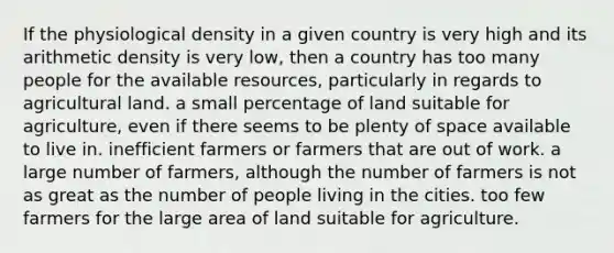 If the physiological density in a given country is very high and its arithmetic density is very low, then a country has too many people for the available resources, particularly in regards to agricultural land. a small percentage of land suitable for agriculture, even if there seems to be plenty of space available to live in. inefficient farmers or farmers that are out of work. a large number of farmers, although the number of farmers is not as great as the number of people living in the cities. too few farmers for the large area of land suitable for agriculture.