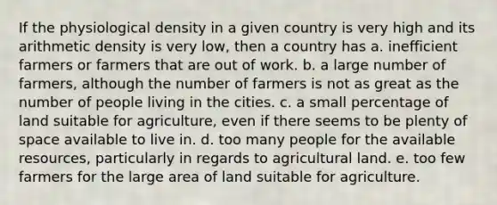 If the physiological density in a given country is very high and its arithmetic density is very low, then a country has a. inefficient farmers or farmers that are out of work. b. a large number of farmers, although the number of farmers is not as great as the number of people living in the cities. c. a small percentage of land suitable for agriculture, even if there seems to be plenty of space available to live in. d. too many people for the available resources, particularly in regards to agricultural land. e. too few farmers for the large area of land suitable for agriculture.