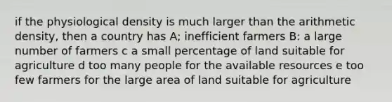 if the physiological density is much larger than the arithmetic density, then a country has A; inefficient farmers B: a large number of farmers c a small percentage of land suitable for agriculture d too many people for the available resources e too few farmers for the large area of land suitable for agriculture