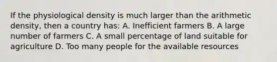 If the physiological density is much larger than the arithmetic density, then a country has: A. Inefficient farmers B. A large number of farmers C. A small percentage of land suitable for agriculture D. Too many people for the available resources