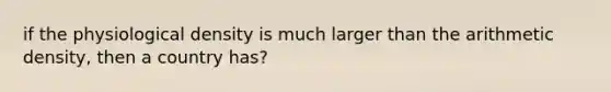 if the physiological density is much larger than the arithmetic density, then a country has?