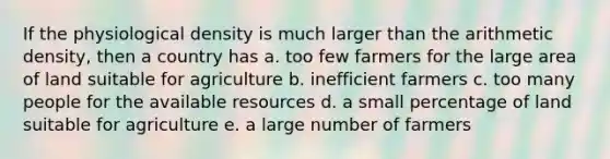 If the physiological density is much larger than the arithmetic density, then a country has a. too few farmers for the large area of land suitable for agriculture b. inefficient farmers c. too many people for the available resources d. a small percentage of land suitable for agriculture e. a large number of farmers