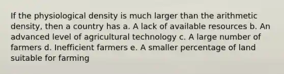 If the physiological density is much larger than the arithmetic density, then a country has a. A lack of available resources b. An advanced level of agricultural technology c. A large number of farmers d. Inefficient farmers e. A smaller percentage of land suitable for farming