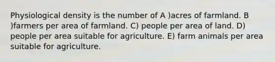 Physiological density is the number of A )acres of farmland. B )farmers per area of farmland. C) people per area of land. D) people per area suitable for agriculture. E) farm animals per area suitable for agriculture.