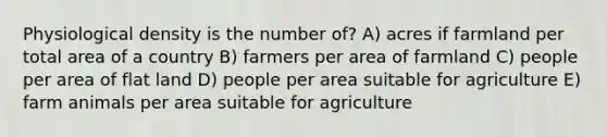 Physiological density is the number of? A) acres if farmland per total area of a country B) farmers per area of farmland C) people per area of flat land D) people per area suitable for agriculture E) farm animals per area suitable for agriculture