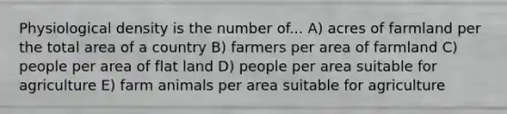 Physiological density is the number of... A) acres of farmland per the total area of a country B) farmers per area of farmland C) people per area of flat land D) people per area suitable for agriculture E) farm animals per area suitable for agriculture