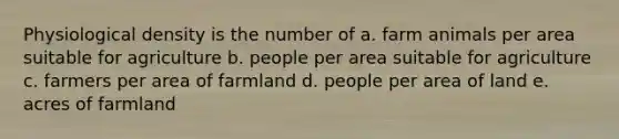 Physiological density is the number of a. farm animals per area suitable for agriculture b. people per area suitable for agriculture c. farmers per area of farmland d. people per area of land e. acres of farmland