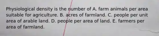 Physiological density is the number of A. farm animals per area suitable for agriculture. B. acres of farmland. C. people per unit area of arable land. D. people per area of land. E. farmers per area of farmland.