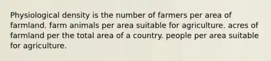 Physiological density is the number of farmers per area of farmland. farm animals per area suitable for agriculture. acres of farmland per the total area of a country. people per area suitable for agriculture.