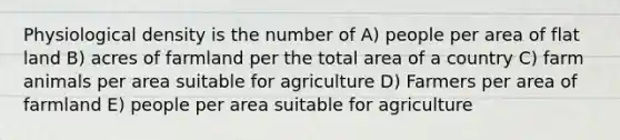 Physiological density is the number of A) people per area of flat land B) acres of farmland per the total area of a country C) farm animals per area suitable for agriculture D) Farmers per area of farmland E) people per area suitable for agriculture