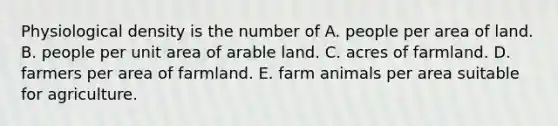 Physiological density is the number of A. people per area of land. B. people per unit area of arable land. C. acres of farmland. D. farmers per area of farmland. E. farm animals per area suitable for agriculture.