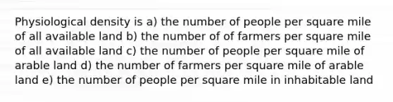 Physiological density is a) the number of people per square mile of all available land b) the number of of farmers per square mile of all available land c) the number of people per square mile of arable land d) the number of farmers per square mile of arable land e) the number of people per square mile in inhabitable land