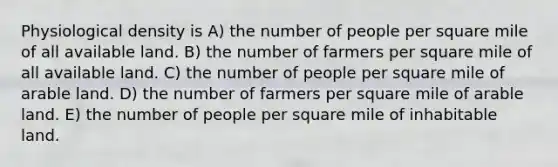 Physiological density is A) the number of people per square mile of all available land. B) the number of farmers per square mile of all available land. C) the number of people per square mile of arable land. D) the number of farmers per square mile of arable land. E) the number of people per square mile of inhabitable land.