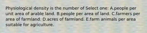 Physiological density is the number of Select one: A.people per unit area of arable land. B.people per area of land. C.farmers per area of farmland. D.acres of farmland. E.farm animals per area suitable for agriculture.