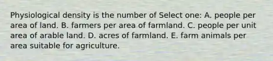 Physiological density is the number of Select one: A. people per area of land. B. farmers per area of farmland. C. people per unit area of arable land. D. acres of farmland. E. farm animals per area suitable for agriculture.