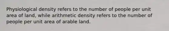 Physiological density refers to the number of people per unit area of land, while arithmetic density refers to the number of people per unit area of arable land.